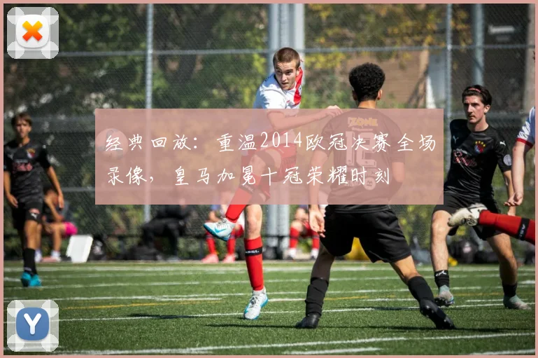 经典回放：重温2014欧冠决赛全场录像，皇马加冕十冠荣耀时刻