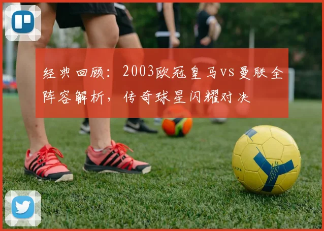 经典回顾：2003欧冠皇马vs曼联全阵容解析，传奇球星闪耀对决