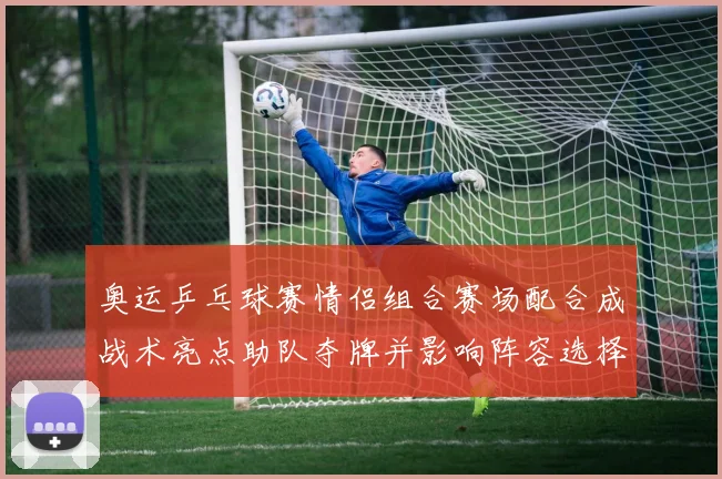 奥运乒乓球赛情侣组合赛场配合成战术亮点助队夺牌并影响阵容选择