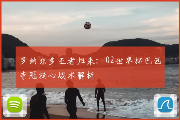 罗纳尔多王者归来：02世界杯巴西夺冠核心战术解析