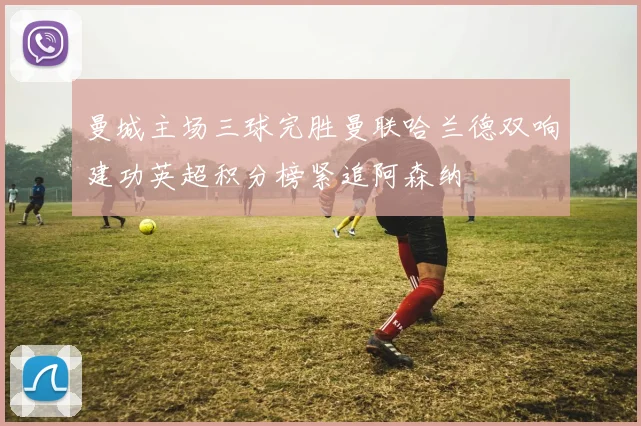 曼城主场三球完胜曼联哈兰德双响建功英超积分榜紧追阿森纳