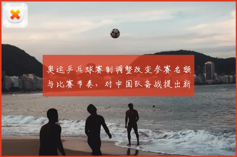 奥运乒乓球赛制调整改变参赛名额与比赛节奏，对中国队备战提出新挑战