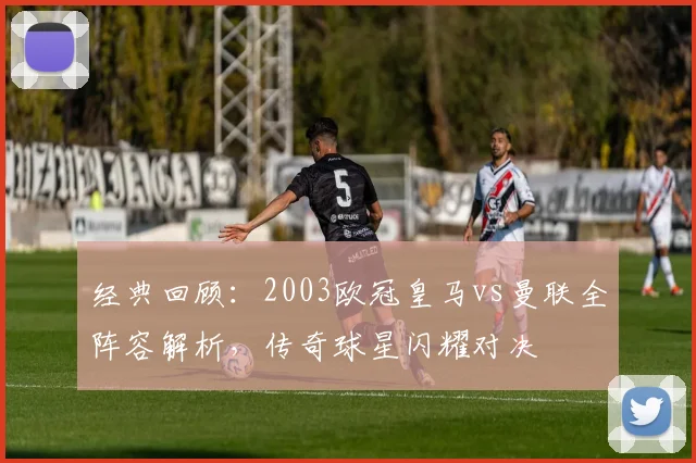 经典回顾：2003欧冠皇马vs曼联全阵容解析，传奇球星闪耀对决